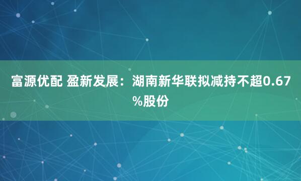 富源优配 盈新发展：湖南新华联拟减持不超0.67%股份