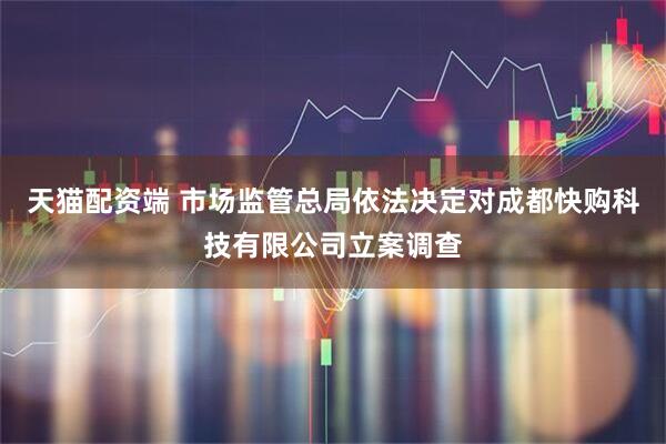 天猫配资端 市场监管总局依法决定对成都快购科技有限公司立案调查