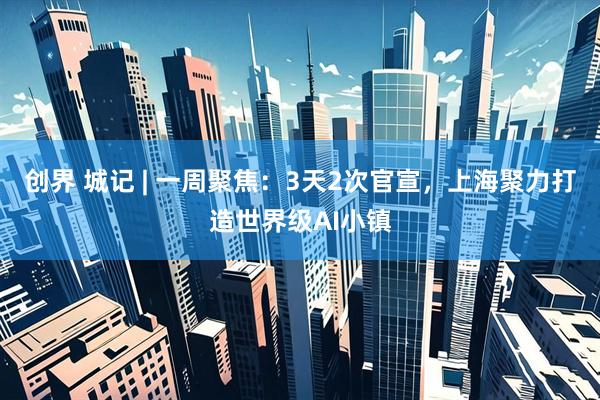 创界 城记 | 一周聚焦：3天2次官宣，上海聚力打造世界级AI小镇