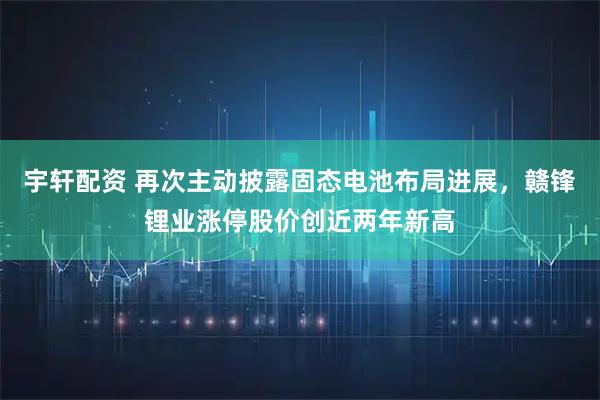 宇轩配资 再次主动披露固态电池布局进展，赣锋锂业涨停股价创近两年新高