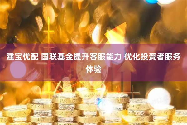 建宝优配 国联基金提升客服能力 优化投资者服务体验