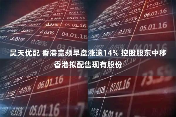 昊天优配 香港宽频早盘涨逾14% 控股股东中移香港拟配售现有股份