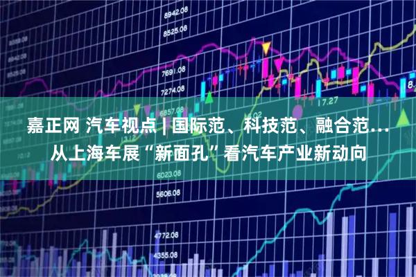 嘉正网 汽车视点 | 国际范、科技范、融合范…从上海车展“新面孔”看汽车产业新动向