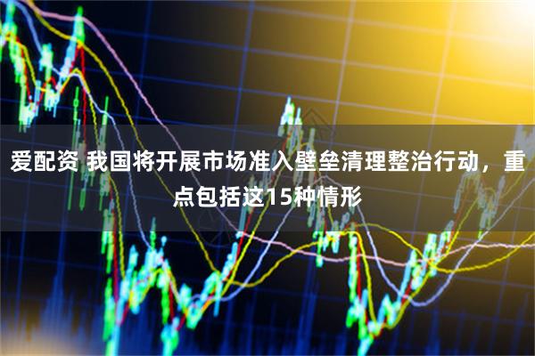 爱配资 我国将开展市场准入壁垒清理整治行动，重点包括这15种情形