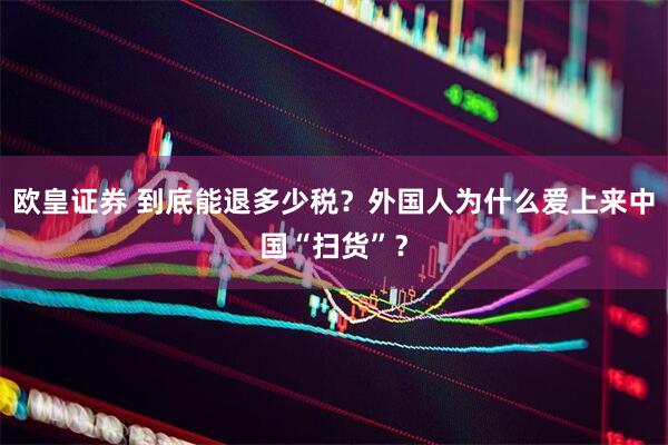 欧皇证券 到底能退多少税？外国人为什么爱上来中国“扫货”？