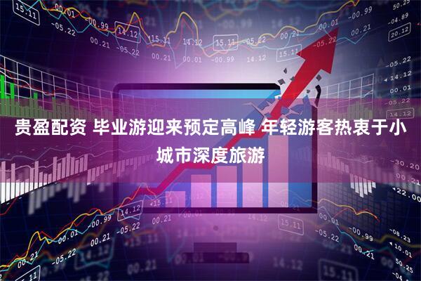 贵盈配资 毕业游迎来预定高峰 年轻游客热衷于小城市深度旅游