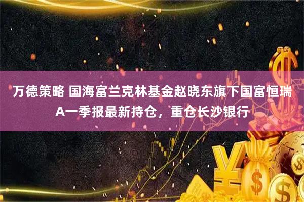 万德策略 国海富兰克林基金赵晓东旗下国富恒瑞A一季报最新持仓，重仓长沙银行