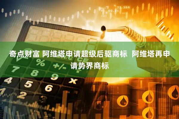 奇点财富 阿维塔申请超级后驱商标  阿维塔再申请势界商标