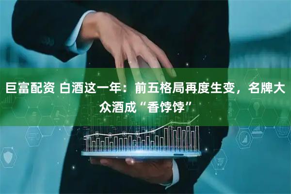 巨富配资 白酒这一年：前五格局再度生变，名牌大众酒成“香饽饽”
