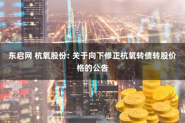 东启网 杭氧股份: 关于向下修正杭氧转债转股价格的公告