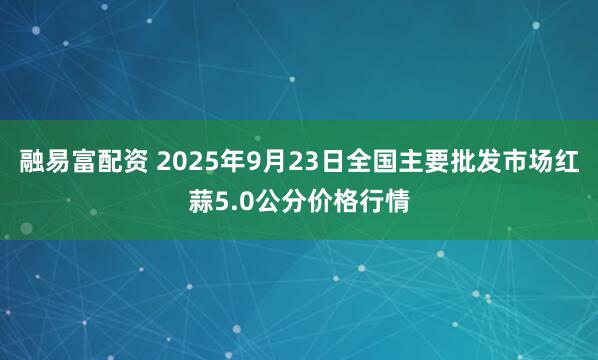 融易富配资 2025年9月23日全国主要批发市场红蒜5.0公分价格行情