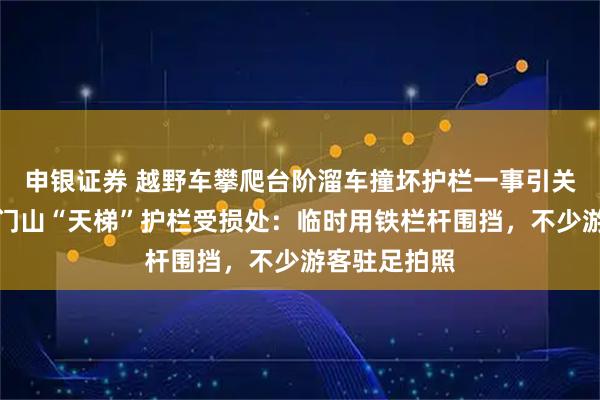 申银证券 越野车攀爬台阶溜车撞坏护栏一事引关注，实探天门山“天梯”护栏受损处：临时用铁栏杆围挡，不少游客驻足拍照
