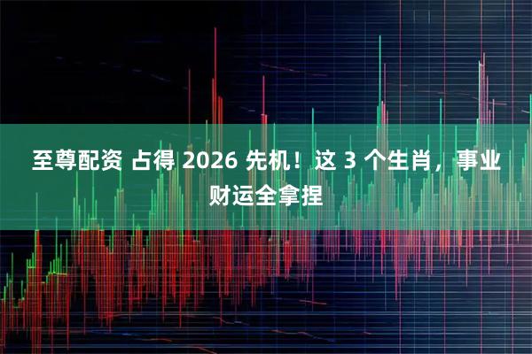 至尊配资 占得 2026 先机！这 3 个生肖，事业财运全拿捏