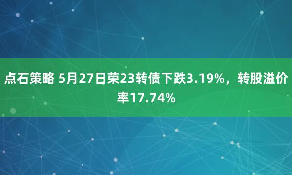 点石策略 5月27日荣23转债下跌3.19%，转股溢价率17.74%