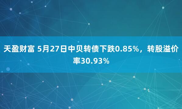 天盈财富 5月27日中贝转债下跌0.85%，转股溢价率30.93%