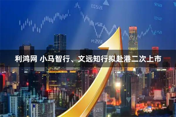 利鸿网 小马智行、文远知行拟赴港二次上市