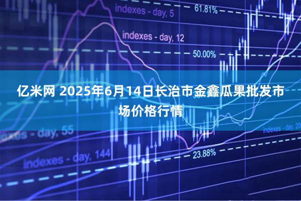 亿米网 2025年6月14日长治市金鑫瓜果批发市场价格行情