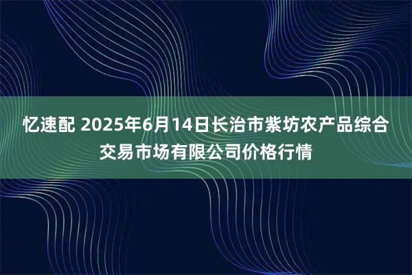 忆速配 2025年6月14日长治市紫坊农产品综合交易市场有限公司价格行情