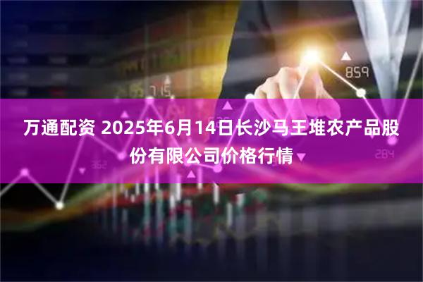 万通配资 2025年6月14日长沙马王堆农产品股份有限公司价格行情