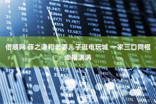 倍顺网 薛之谦和老婆儿子逛电玩城 一家三口同框幸福满满