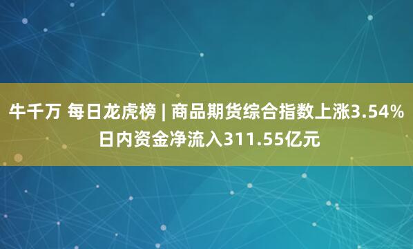 牛千万 每日龙虎榜 | 商品期货综合指数上涨3.54% 日内资金净流入311.55亿元