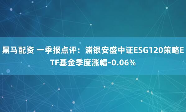 黑马配资 一季报点评：浦银安盛中证ESG120策略ETF基金季度涨幅-0.06%