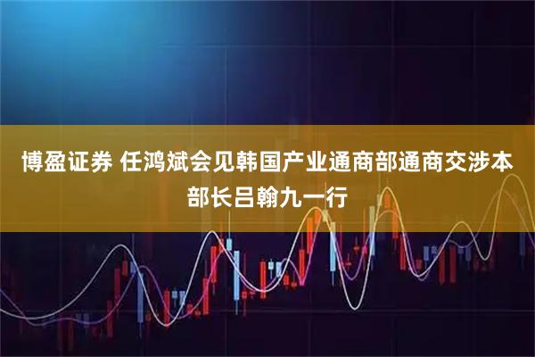 博盈证券 任鸿斌会见韩国产业通商部通商交涉本部长吕翰九一行
