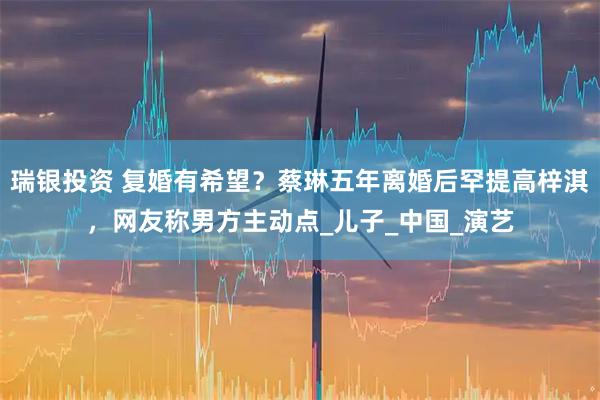 瑞银投资 复婚有希望？蔡琳五年离婚后罕提高梓淇，网友称男方主动点_儿子_中国_演艺